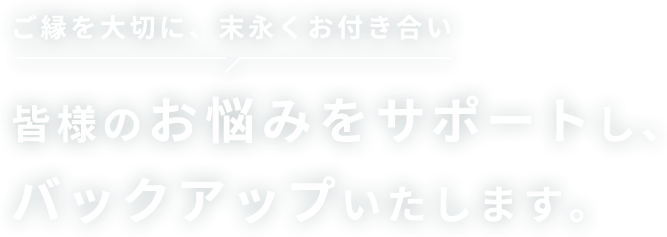 ご縁を大切に、末永くお付き合い 皆様のお悩みをサポートし、バックアップいたします。